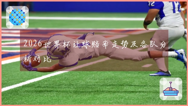 2026世界杯让球赔率走势及各队分析对比