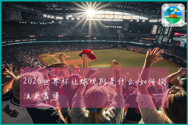 2026世界杯让球规则是什么 如何投注更靠谱